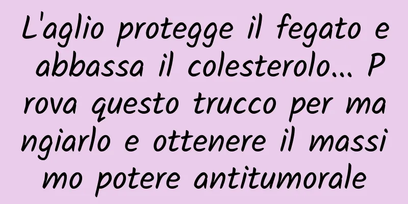 L'aglio protegge il fegato e abbassa il colesterolo... Prova questo trucco per mangiarlo e ottenere il massimo potere antitumorale