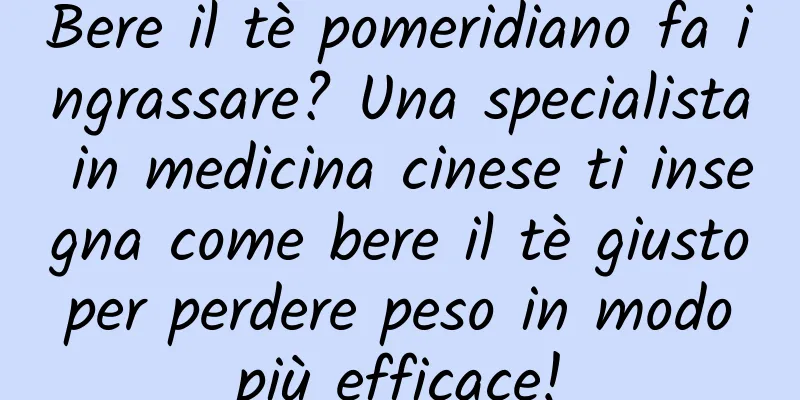Bere il tè pomeridiano fa ingrassare? Una specialista in medicina cinese ti insegna come bere il tè giusto per perdere peso in modo più efficace!