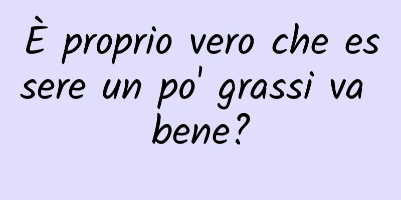 È proprio vero che essere un po' grassi va bene?