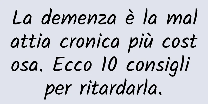 La demenza è la malattia cronica più costosa. Ecco 10 consigli per ritardarla.