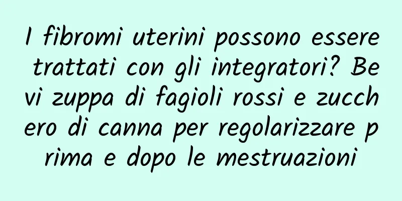 I fibromi uterini possono essere trattati con gli integratori? Bevi zuppa di fagioli rossi e zucchero di canna per regolarizzare prima e dopo le mestruazioni