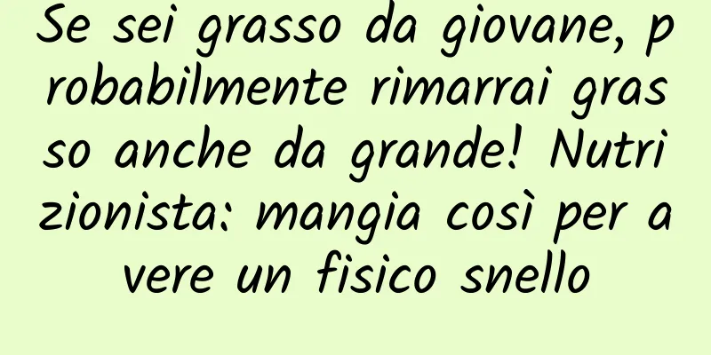 Se sei grasso da giovane, probabilmente rimarrai grasso anche da grande! Nutrizionista: mangia così per avere un fisico snello
