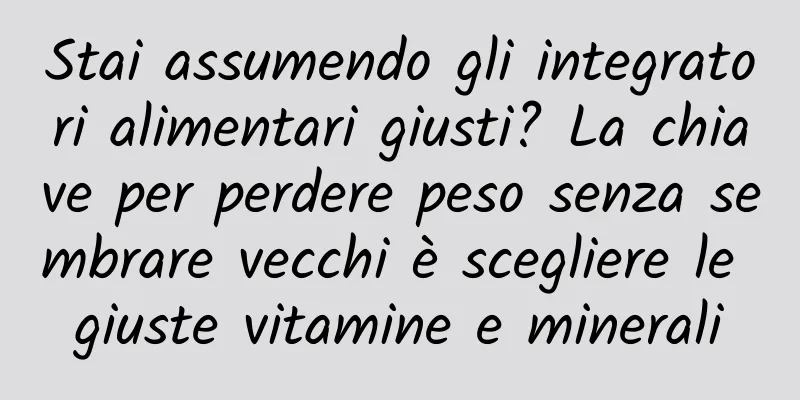 Stai assumendo gli integratori alimentari giusti? La chiave per perdere peso senza sembrare vecchi è scegliere le giuste vitamine e minerali