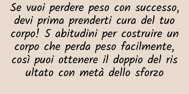 Se vuoi perdere peso con successo, devi prima prenderti cura del tuo corpo! 5 abitudini per costruire un corpo che perda peso facilmente, così puoi ottenere il doppio del risultato con metà dello sforzo