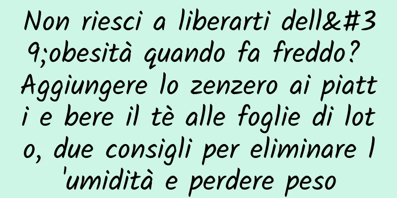 Non riesci a liberarti dell'obesità quando fa freddo? Aggiungere lo zenzero ai piatti e bere il tè alle foglie di loto, due consigli per eliminare l'umidità e perdere peso