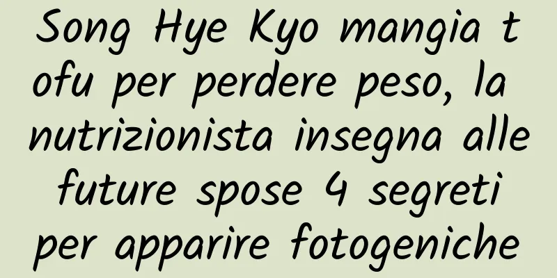 Song Hye Kyo mangia tofu per perdere peso, la nutrizionista insegna alle future spose 4 segreti per apparire fotogeniche