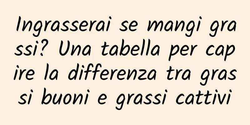 Ingrasserai se mangi grassi? Una tabella per capire la differenza tra grassi buoni e grassi cattivi