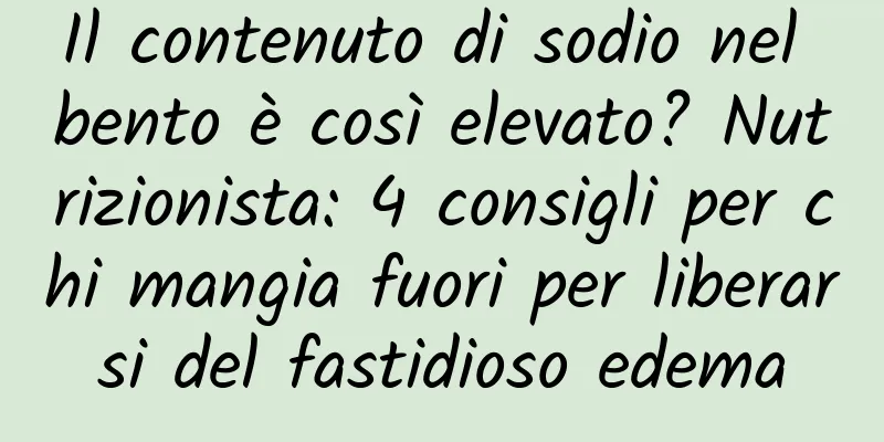 Il contenuto di sodio nel bento è così elevato? Nutrizionista: 4 consigli per chi mangia fuori per liberarsi del fastidioso edema