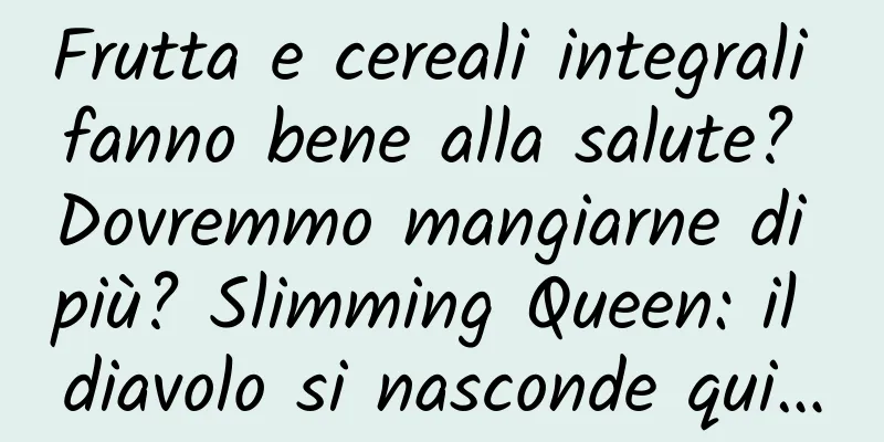 Frutta e cereali integrali fanno bene alla salute? Dovremmo mangiarne di più? Slimming Queen: il diavolo si nasconde qui…