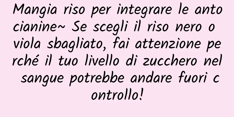 Mangia riso per integrare le antocianine~ Se scegli il riso nero o viola sbagliato, fai attenzione perché il tuo livello di zucchero nel sangue potrebbe andare fuori controllo!