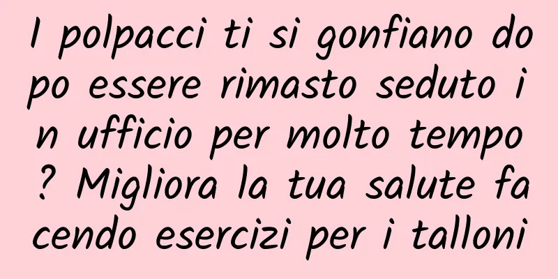 I polpacci ti si gonfiano dopo essere rimasto seduto in ufficio per molto tempo? Migliora la tua salute facendo esercizi per i talloni