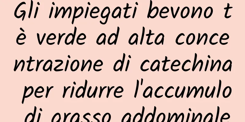 Gli impiegati bevono tè verde ad alta concentrazione di catechina per ridurre l'accumulo di grasso addominale