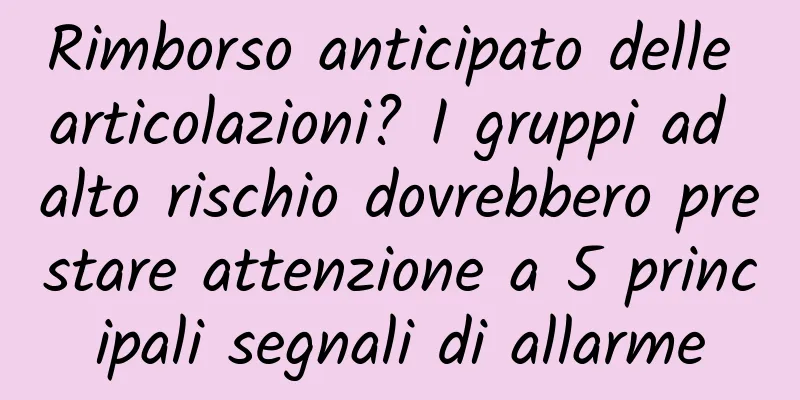 Rimborso anticipato delle articolazioni? I gruppi ad alto rischio dovrebbero prestare attenzione a 5 principali segnali di allarme