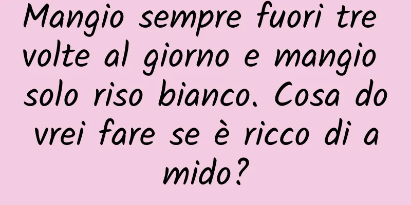 Mangio sempre fuori tre volte al giorno e mangio solo riso bianco. Cosa dovrei fare se è ricco di amido?