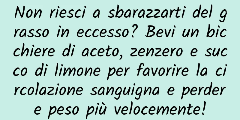 Non riesci a sbarazzarti del grasso in eccesso? Bevi un bicchiere di aceto, zenzero e succo di limone per favorire la circolazione sanguigna e perdere peso più velocemente!