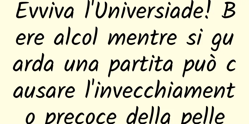 Evviva l'Universiade! Bere alcol mentre si guarda una partita può causare l'invecchiamento precoce della pelle