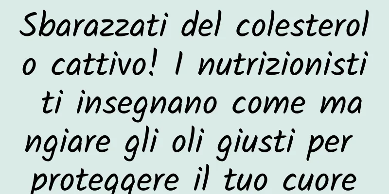 Sbarazzati del colesterolo cattivo! I nutrizionisti ti insegnano come mangiare gli oli giusti per proteggere il tuo cuore