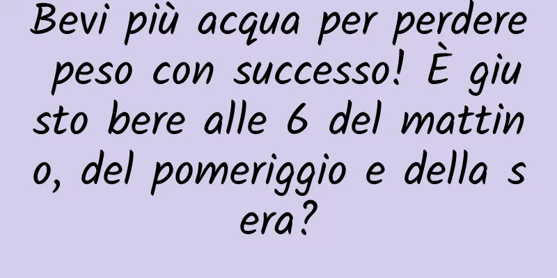 Bevi più acqua per perdere peso con successo! È giusto bere alle 6 del mattino, del pomeriggio e della sera?