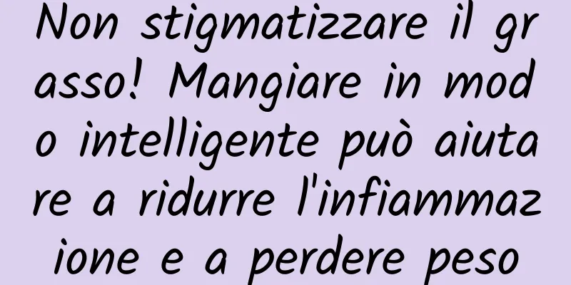 Non stigmatizzare il grasso! Mangiare in modo intelligente può aiutare a ridurre l'infiammazione e a perdere peso