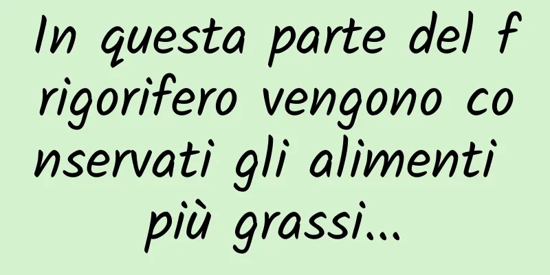 In questa parte del frigorifero vengono conservati gli alimenti più grassi...