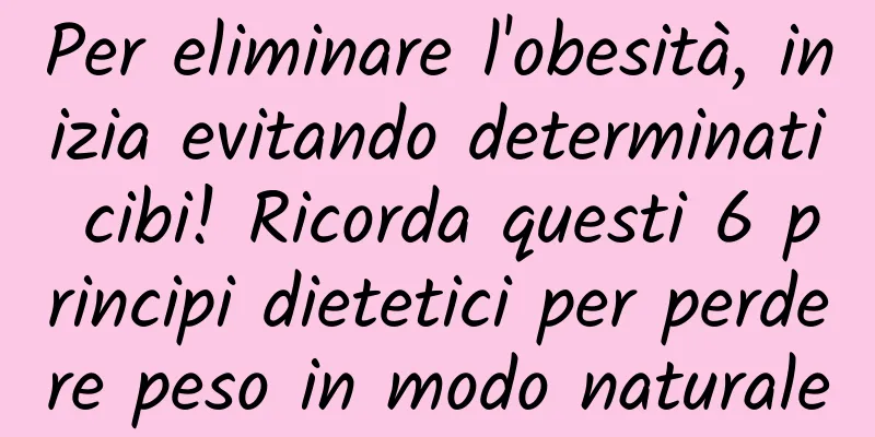 Per eliminare l'obesità, inizia evitando determinati cibi! Ricorda questi 6 principi dietetici per perdere peso in modo naturale