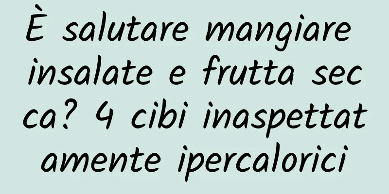 È salutare mangiare insalate e frutta secca? 4 cibi inaspettatamente ipercalorici