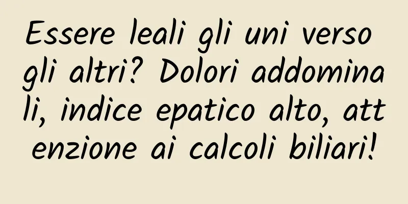 Essere leali gli uni verso gli altri? Dolori addominali, indice epatico alto, attenzione ai calcoli biliari!