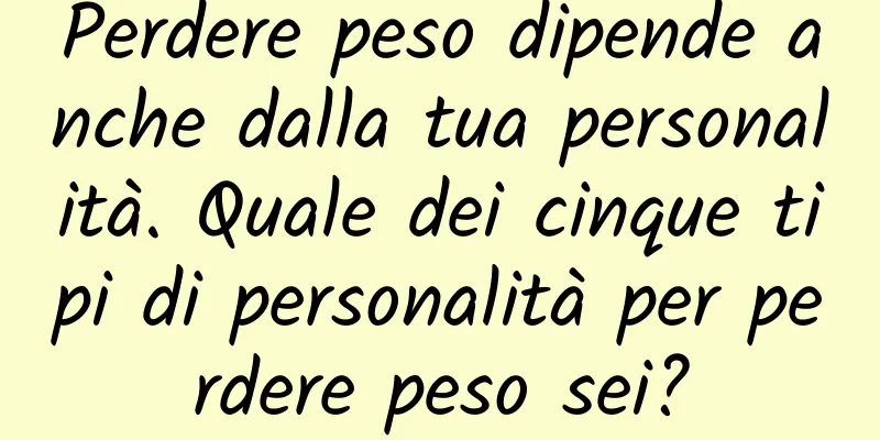 Perdere peso dipende anche dalla tua personalità. Quale dei cinque tipi di personalità per perdere peso sei?