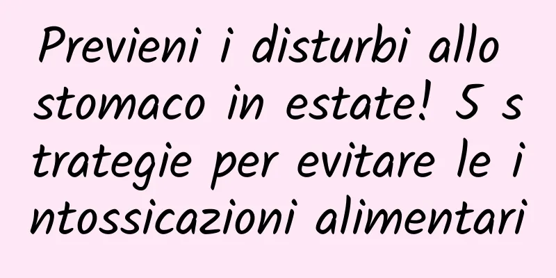 Previeni i disturbi allo stomaco in estate! 5 strategie per evitare le intossicazioni alimentari