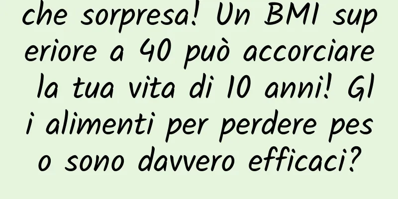 che sorpresa! Un BMI superiore a 40 può accorciare la tua vita di 10 anni! Gli alimenti per perdere peso sono davvero efficaci?