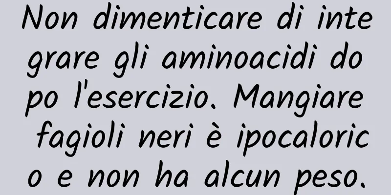 Non dimenticare di integrare gli aminoacidi dopo l'esercizio. Mangiare fagioli neri è ipocalorico e non ha alcun peso.