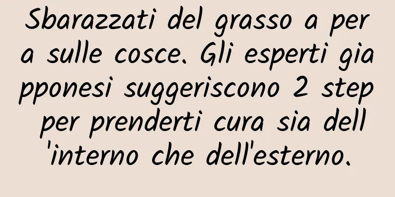Sbarazzati del grasso a pera sulle cosce. Gli esperti giapponesi suggeriscono 2 step per prenderti cura sia dell'interno che dell'esterno.