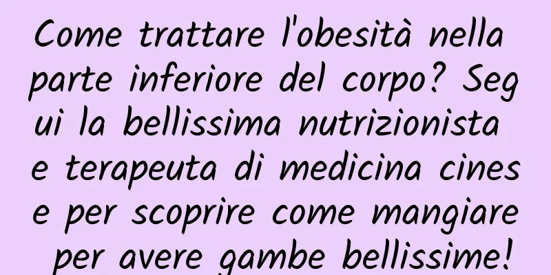 Come trattare l'obesità nella parte inferiore del corpo? Segui la bellissima nutrizionista e terapeuta di medicina cinese per scoprire come mangiare per avere gambe bellissime!