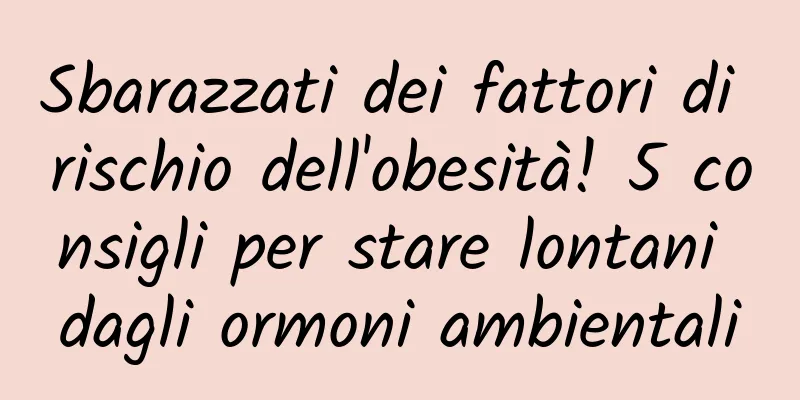 Sbarazzati dei fattori di rischio dell'obesità! 5 consigli per stare lontani dagli ormoni ambientali