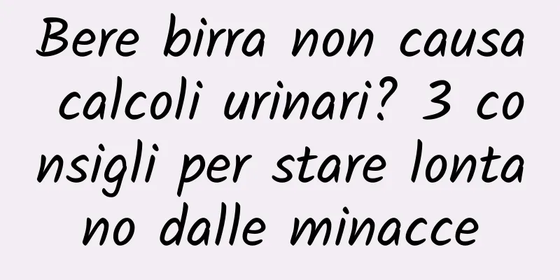 Bere birra non causa calcoli urinari? 3 consigli per stare lontano dalle minacce