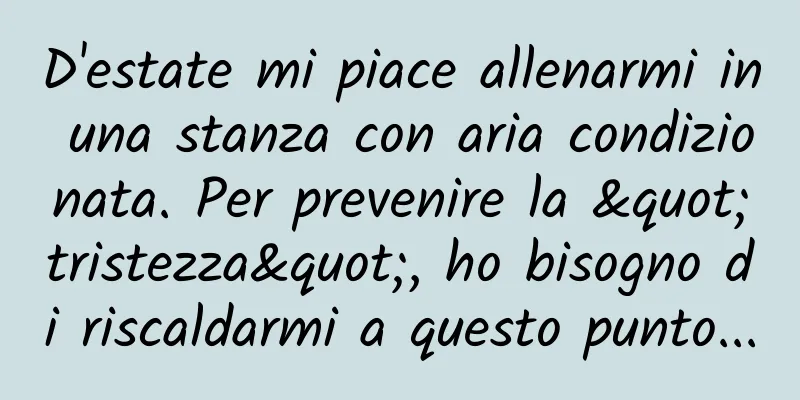 D'estate mi piace allenarmi in una stanza con aria condizionata. Per prevenire la "tristezza", ho bisogno di riscaldarmi a questo punto...