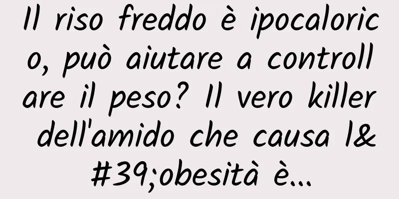 Il riso freddo è ipocalorico, può aiutare a controllare il peso? Il vero killer dell'amido che causa l'obesità è...