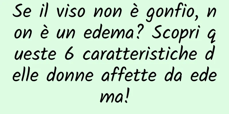 Se il viso non è gonfio, non è un edema? Scopri queste 6 caratteristiche delle donne affette da edema!