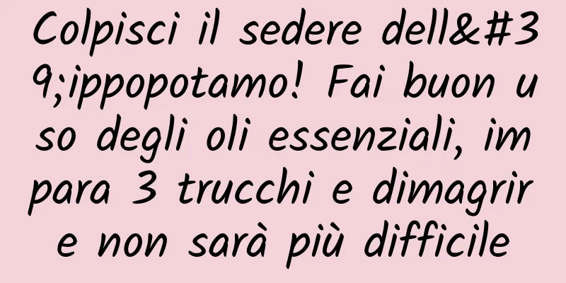 Colpisci il sedere dell'ippopotamo! Fai buon uso degli oli essenziali, impara 3 trucchi e dimagrire non sarà più difficile