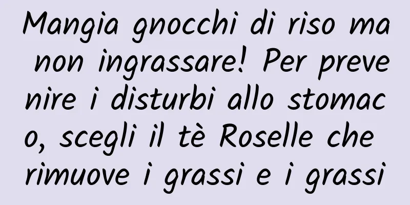 Mangia gnocchi di riso ma non ingrassare! Per prevenire i disturbi allo stomaco, scegli il tè Roselle che rimuove i grassi e i grassi