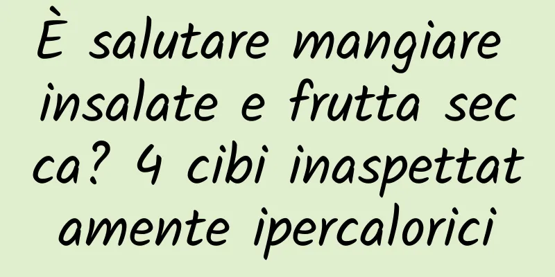 È salutare mangiare insalate e frutta secca? 4 cibi inaspettatamente ipercalorici