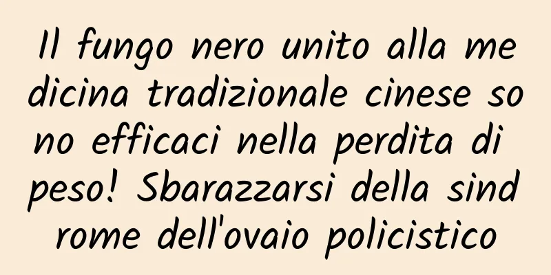 Il fungo nero unito alla medicina tradizionale cinese sono efficaci nella perdita di peso! Sbarazzarsi della sindrome dell'ovaio policistico