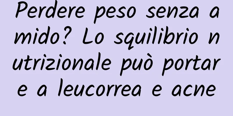 Perdere peso senza amido? Lo squilibrio nutrizionale può portare a leucorrea e acne