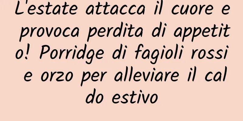 L'estate attacca il cuore e provoca perdita di appetito! Porridge di fagioli rossi e orzo per alleviare il caldo estivo
