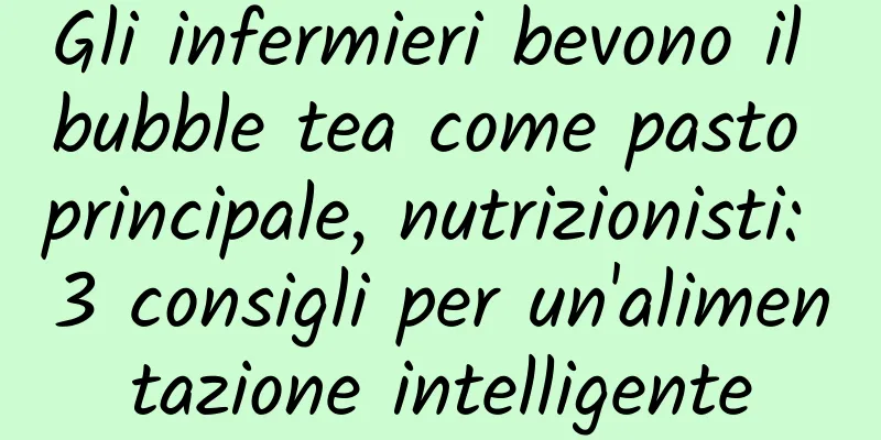 Gli infermieri bevono il bubble tea come pasto principale, nutrizionisti: 3 consigli per un'alimentazione intelligente