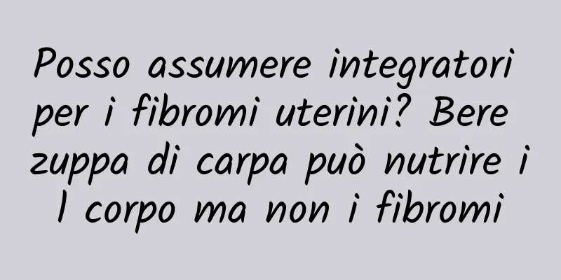 Posso assumere integratori per i fibromi uterini? Bere zuppa di carpa può nutrire il corpo ma non i fibromi