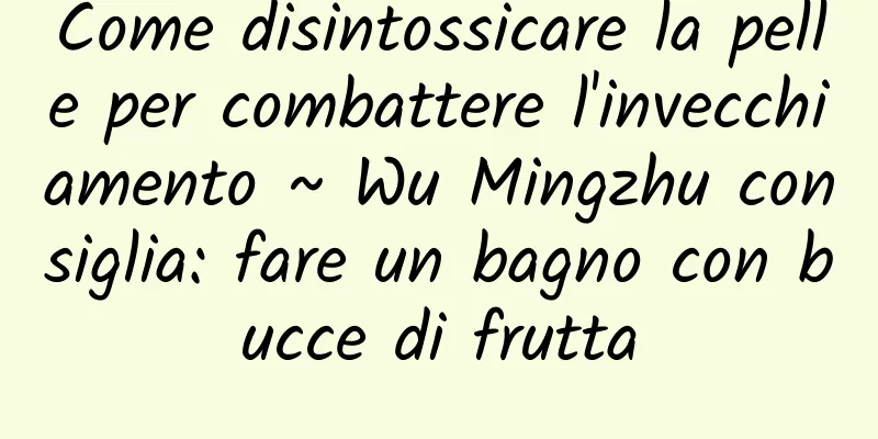 Come disintossicare la pelle per combattere l'invecchiamento ~ Wu Mingzhu consiglia: fare un bagno con bucce di frutta