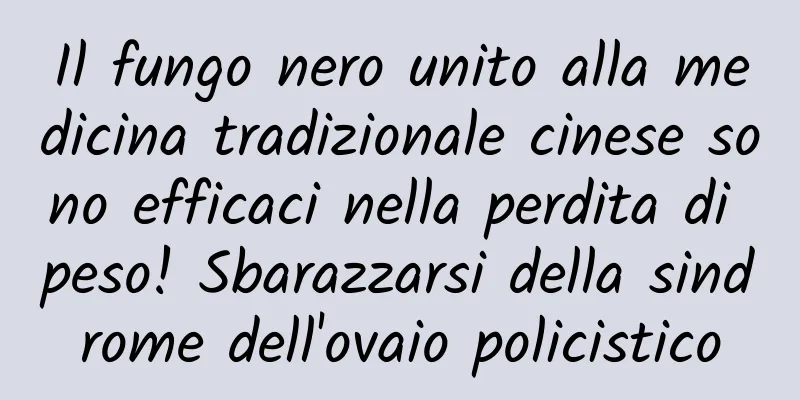 Il fungo nero unito alla medicina tradizionale cinese sono efficaci nella perdita di peso! Sbarazzarsi della sindrome dell'ovaio policistico