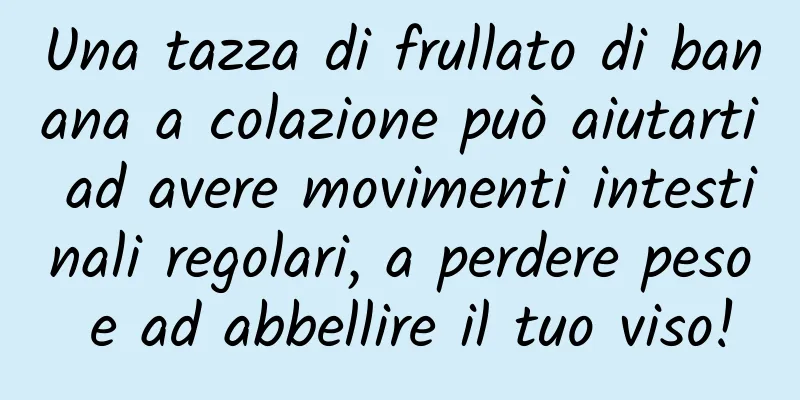 Una tazza di frullato di banana a colazione può aiutarti ad avere movimenti intestinali regolari, a perdere peso e ad abbellire il tuo viso!