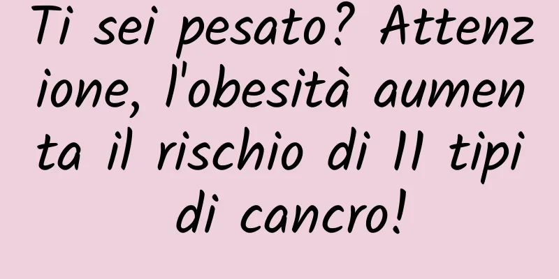 Ti sei pesato? Attenzione, l'obesità aumenta il rischio di 11 tipi di cancro!